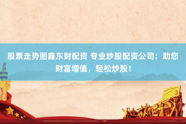 股票走势图鑫东财配资 专业炒股配资公司：助您财富增值，轻松炒股！