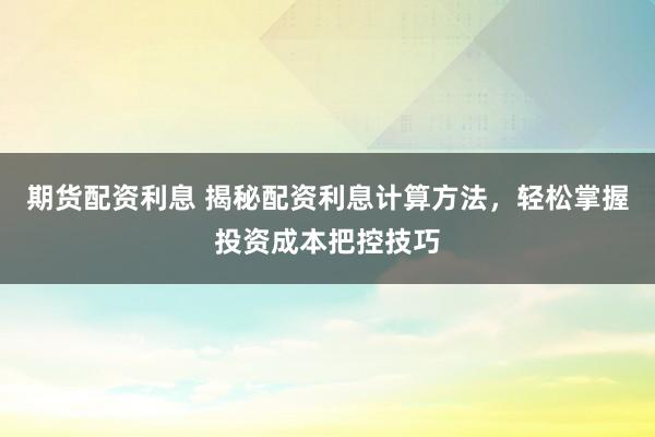 期货配资利息 揭秘配资利息计算方法，轻松掌握投资成本把控技巧