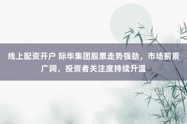 线上配资开户 际华集团股票走势强劲，市场前景广阔，投资者关注度持续升温