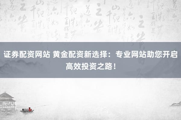 证券配资网站 黄金配资新选择：专业网站助您开启高效投资之路！