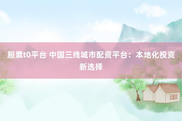 股票t0平台 中国三线城市配资平台：本地化投资新选择