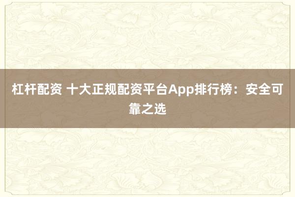 杠杆配资 十大正规配资平台App排行榜：安全可靠之选