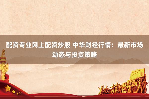 配资专业网上配资炒股 中华财经行情：最新市场动态与投资策略