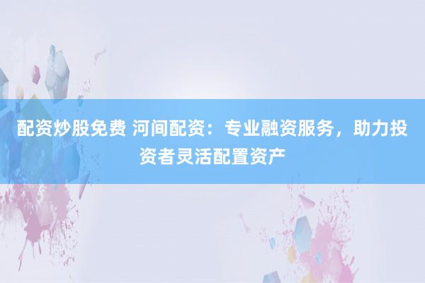 配资炒股免费 河间配资：专业融资服务，助力投资者灵活配置资产