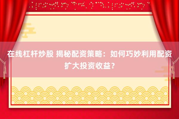 在线杠杆炒股 揭秘配资策略：如何巧妙利用配资扩大投资收益？