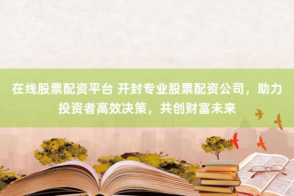 在线股票配资平台 开封专业股票配资公司，助力投资者高效决策，共创财富未来