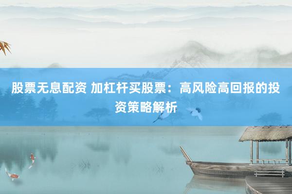 股票无息配资 加杠杆买股票：高风险高回报的投资策略解析