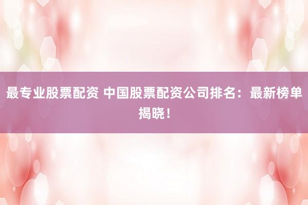 最专业股票配资 中国股票配资公司排名：最新榜单揭晓！