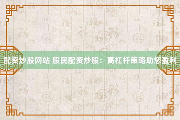 配资炒股网站 股民配资炒股：高杠杆策略助您盈利