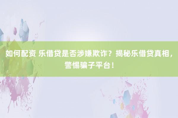 如何配资 乐借贷是否涉嫌欺诈？揭秘乐借贷真相，警惕骗子平台！