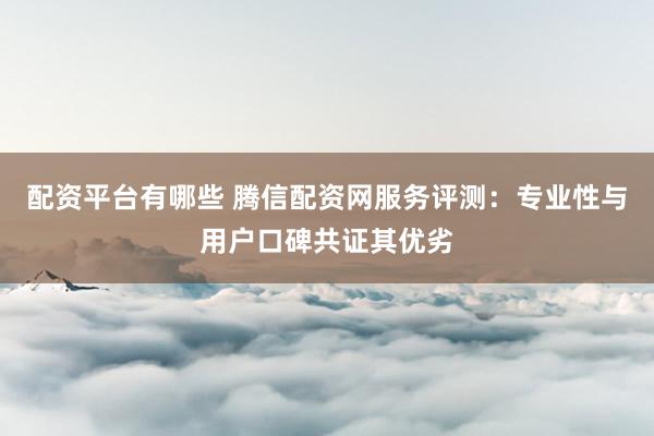 配资平台有哪些 腾信配资网服务评测：专业性与用户口碑共证其优劣