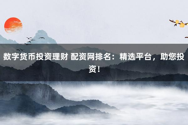 数字货币投资理财 配资网排名：精选平台，助您投资！