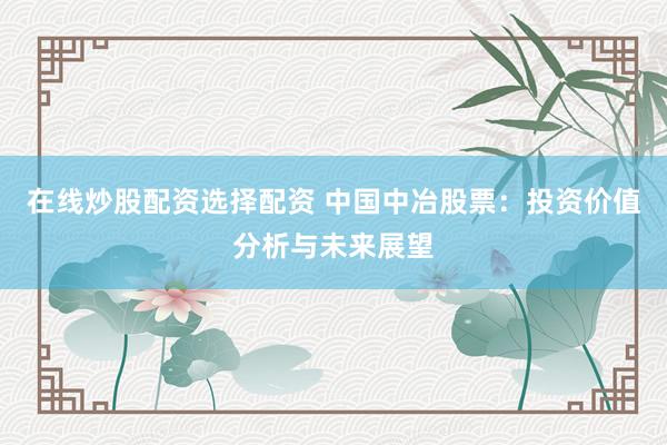在线炒股配资选择配资 中国中冶股票：投资价值分析与未来展望