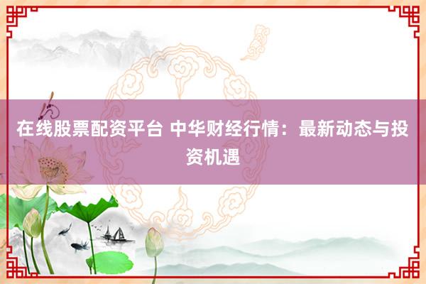在线股票配资平台 中华财经行情：最新动态与投资机遇