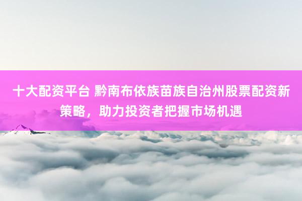 十大配资平台 黔南布依族苗族自治州股票配资新策略，助力投资者把握市场机遇