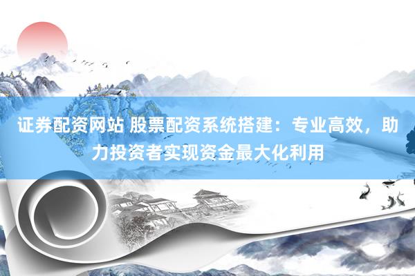 证券配资网站 股票配资系统搭建：专业高效，助力投资者实现资金最大化利用