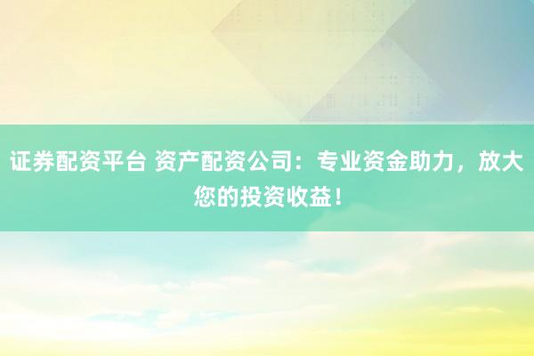证券配资平台 资产配资公司：专业资金助力，放大您的投资收益！