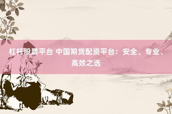 杠杆股票平台 中国期货配资平台：安全、专业、高效之选
