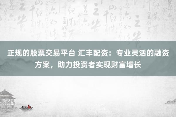 正规的股票交易平台 汇丰配资：专业灵活的融资方案，助力投资者实现财富增长