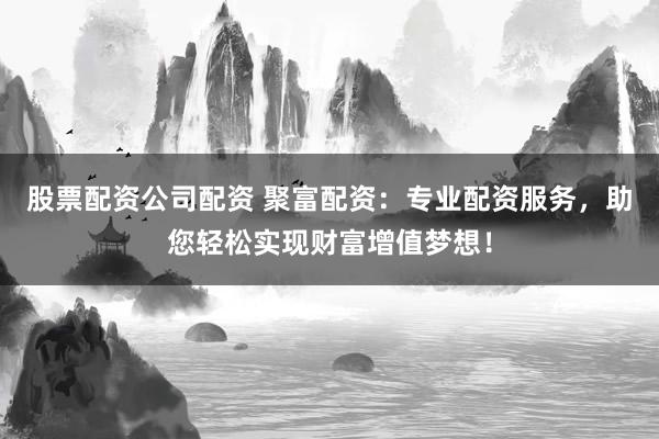 股票配资公司配资 聚富配资：专业配资服务，助您轻松实现财富增值梦想！