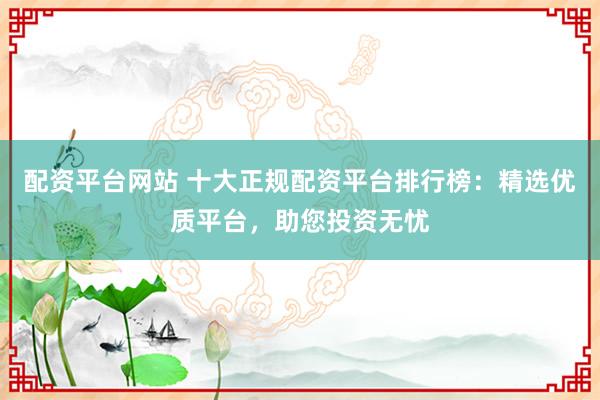 配资平台网站 十大正规配资平台排行榜：精选优质平台，助您投资无忧