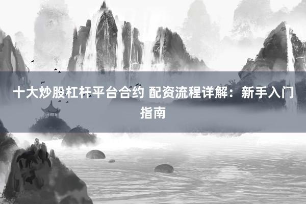 十大炒股杠杆平台合约 配资流程详解：新手入门指南