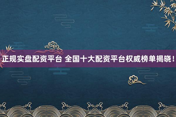 正规实盘配资平台 全国十大配资平台权威榜单揭晓！