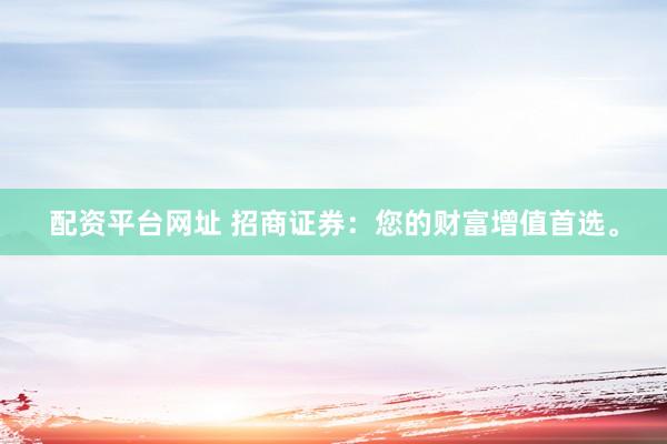 配资平台网址 招商证券：您的财富增值首选。