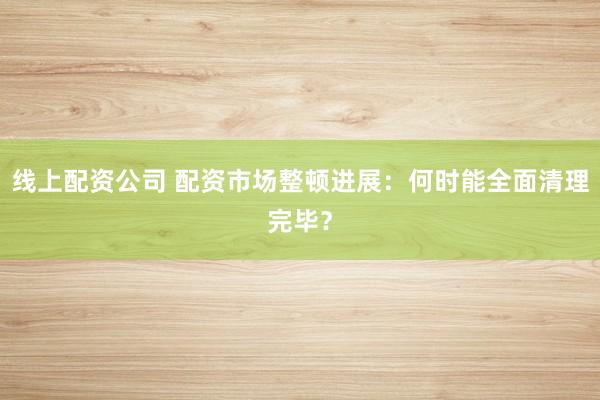 线上配资公司 配资市场整顿进展：何时能全面清理完毕？