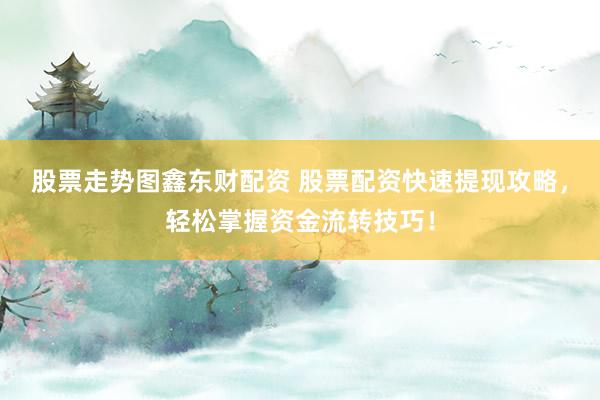 股票走势图鑫东财配资 股票配资快速提现攻略，轻松掌握资金流转技巧！