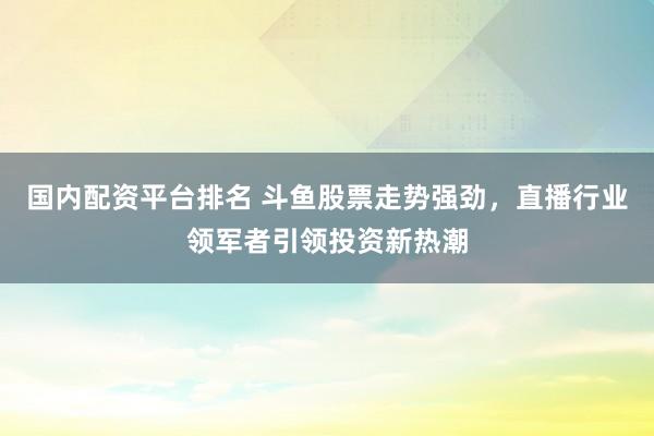 国内配资平台排名 斗鱼股票走势强劲，直播行业领军者引领投资新热潮