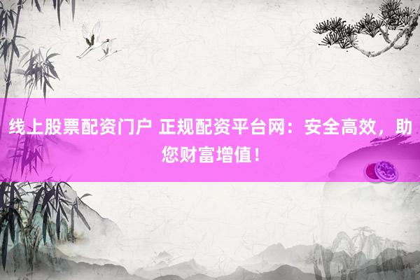 线上股票配资门户 正规配资平台网：安全高效，助您财富增值！