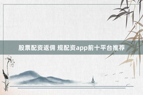 股票配资返佣 规配资app前十平台推荐