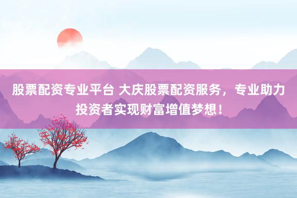 股票配资专业平台 大庆股票配资服务，专业助力投资者实现财富增值梦想！