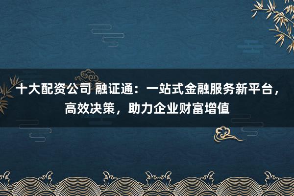 十大配资公司 融证通：一站式金融服务新平台，高效决策，助力企业财富增值