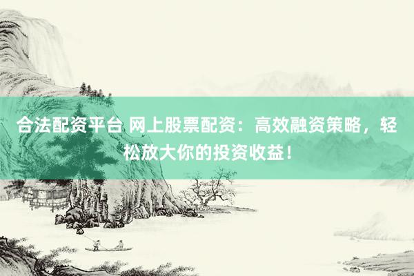 合法配资平台 网上股票配资：高效融资策略，轻松放大你的投资收益！