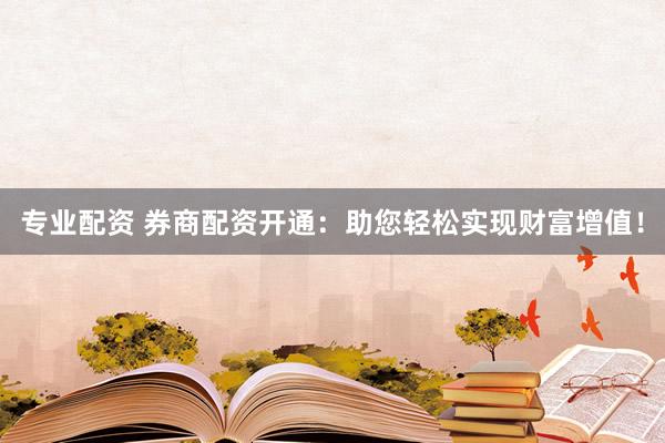 专业配资 券商配资开通：助您轻松实现财富增值！