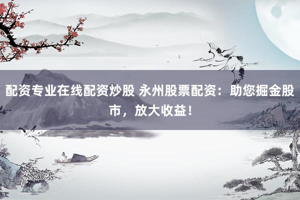 配资专业在线配资炒股 永州股票配资：助您掘金股市，放大收益！