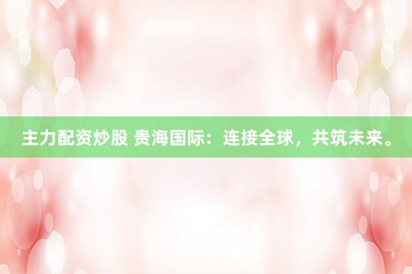 主力配资炒股 贵海国际：连接全球，共筑未来。