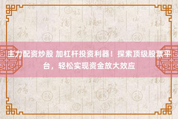 主力配资炒股 加杠杆投资利器！探索顶级股票平台，轻松实现资金放大效应