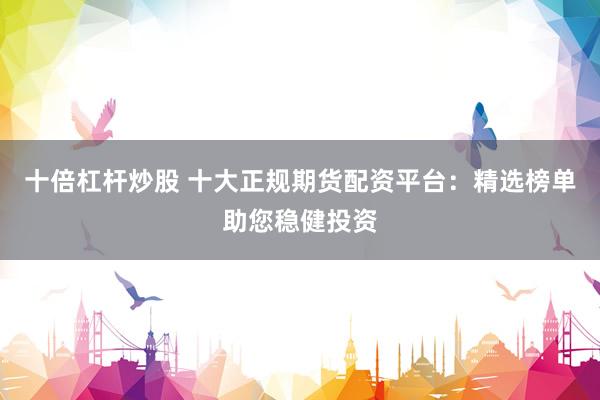 十倍杠杆炒股 十大正规期货配资平台：精选榜单助您稳健投资