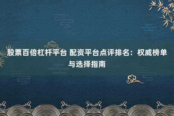 股票百倍杠杆平台 配资平台点评排名：权威榜单与选择指南