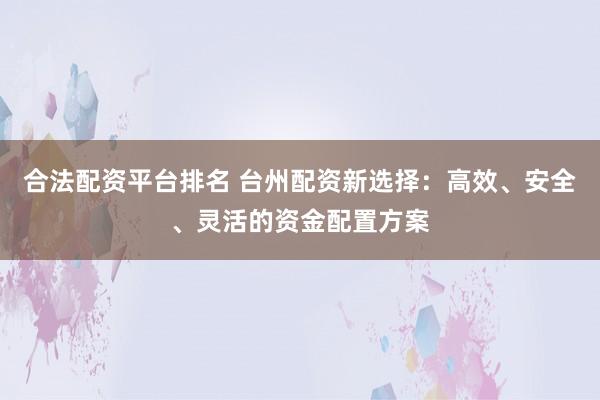 合法配资平台排名 台州配资新选择：高效、安全、灵活的资金配置方案
