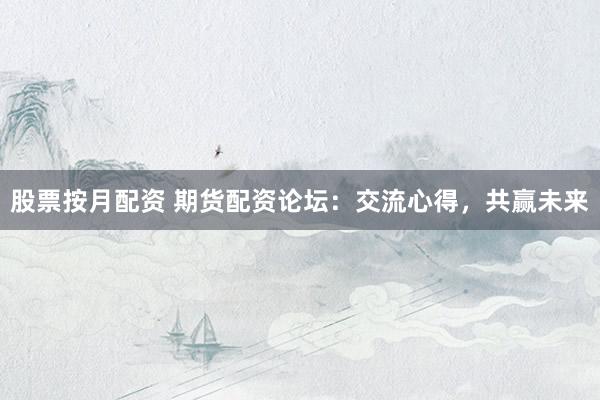 股票按月配资 期货配资论坛：交流心得，共赢未来