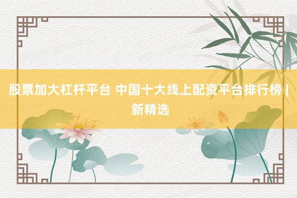 股票加大杠杆平台 中国十大线上配资平台排行榜 | 新精选