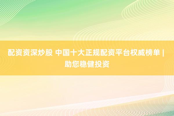 配资资深炒股 中国十大正规配资平台权威榜单 | 助您稳健投资