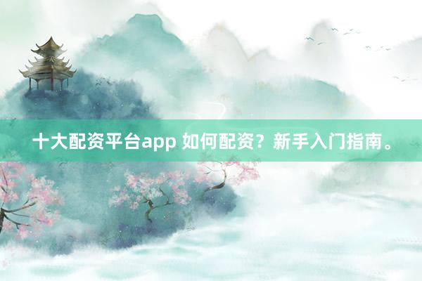 十大配资平台app 如何配资？新手入门指南。